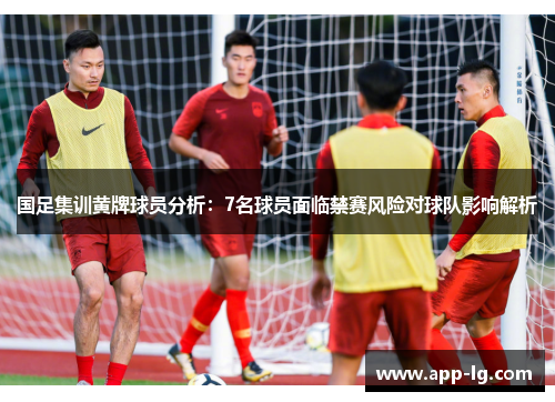 国足集训黄牌球员分析：7名球员面临禁赛风险对球队影响解析