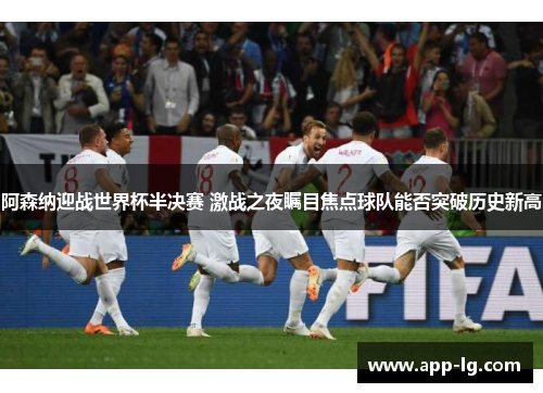 阿森纳迎战世界杯半决赛 激战之夜瞩目焦点球队能否突破历史新高