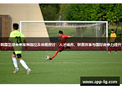 韩国足球未来发展路径及策略探讨：人才培养、联赛改革与国际竞争力提升